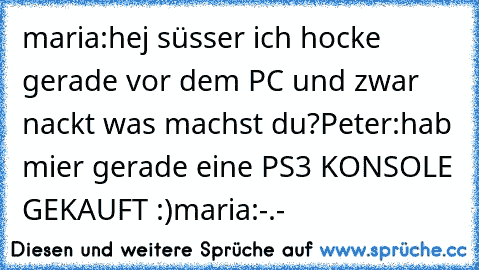 maria:hej süsser ich hocke gerade vor dem PC und zwar nackt was machst du?
Peter:hab mier gerade eine PS3 KONSOLE GEKAUFT :)
maria:-.-