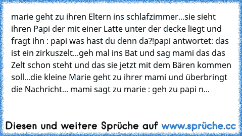 marie geht zu ihren Eltern ins schlafzimmer...
sie sieht ihren Papi der mit einer Latte unter der decke liegt und fragt ihn : papi was hast du denn da?!
papi antwortet: das ist ein zirkuszelt...geh mal ins Bat und sag mami das das Zelt schon steht und das sie jetzt mit dem Bären kommen soll...
die kleine Marie geht zu ihrer mami und überbringt die Nachricht... mami sagt zu marie : geh zu papi nd s...