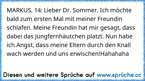 MARKUS, 14: Lieber Dr. Sommer, Ich möchte bald zum ersten Mal mit meiner Freundin schlafen. Meine Freundin hat mir gesagt, dass dabei das Jungfernhäutchen platzt. Nun habe ich Angst, dass meine Eltern durch den Knall wach werden und uns erwischen!
Hahahaha