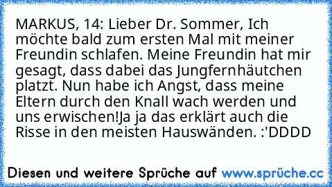 MARKUS, 14: Lieber Dr. Sommer, Ich möchte bald zum ersten Mal mit meiner Freundin schlafen. Meine Freundin hat mir gesagt, dass dabei das Jungfernhäutchen platzt. Nun habe ich Angst, dass meine Eltern durch den Knall wach werden und uns erwischen!
Ja ja… das erklärt auch die Risse in den meisten Hauswänden…. :'DDDD