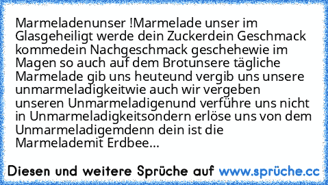 Marmeladenunser !
Marmelade unser im Glas
geheiligt werde dein Zucker
dein Geschmack komme
dein Nachgeschmack geschehe
wie im Magen so auch auf dem Brot
unsere tägliche Marmelade gib uns heute
und vergib uns unsere unmarmeladigkeit
wie auch wir vergeben unseren Unmarmeladigen
und verführe uns nicht in Unmarmeladigkeit
sondern erlöse uns von dem Unmarmeladigem
denn dein ist die Marmelade
mit Erd...