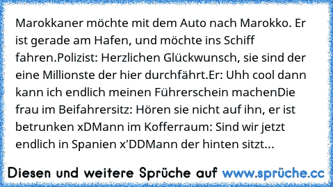 Marokkaner möchte mit dem Auto nach Marokko. Er ist gerade am Hafen, und möchte ins Schiff fahren.
Polizist: Herzlichen Glückwunsch, sie sind der eine Millionste der hier durchfährt.
Er: Uhh cool dann kann ich endlich meinen Führerschein machen
Die frau im Beifahrersitz: Hören sie nicht auf ihn, er ist betrunken xD
Mann im Kofferraum: Sind wir jetzt endlich in Spanien x'DD
Mann der hinten sitzt...