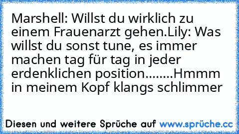 Marshell: Willst du wirklich zu einem Frauenarzt gehen.
Lily: Was willst du sonst tune, es immer machen tag für tag in jeder erdenklichen position........Hmmm in meinem Kopf klangs schlimmer