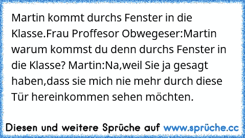 Martin kommt durchs Fenster in die Klasse.Frau Proffesor Obwegeser:Martin warum kommst du denn durchs Fenster in die Klasse? Martin:Na,weil Sie ja gesagt haben,dass sie mich nie mehr durch diese Tür hereinkommen sehen möchten.