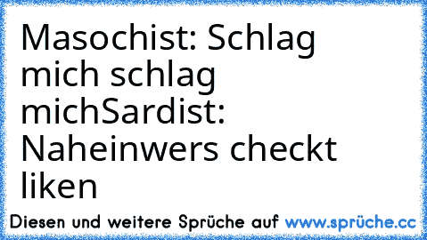 Masochist: Schlag mich schlag mich
Sardist: Nahein
wers checkt liken