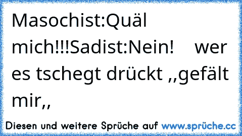 Masochist:Quäl mich!!!
Sadist:Nein!
    wer es tschegt drückt ,,gefält mir,,