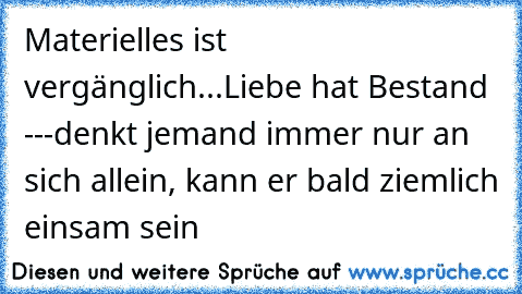 Materielles ist vergänglich...Liebe hat Bestand ---denkt jemand immer nur an sich allein, kann er bald ziemlich einsam sein