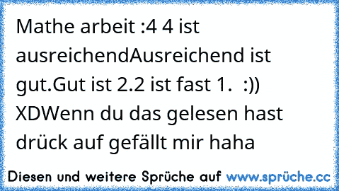 Mathe arbeit :4
 4 ist ausreichend
Ausreichend ist gut.
Gut ist 2.
2 ist fast 1.  :)) XD
Wenn du das gelesen hast drück auf gefällt mir haha