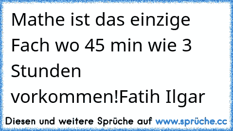 Mathe ist das einzige Fach wo 45 min wie 3 Stunden vorkommen!
Fatih Ilgar