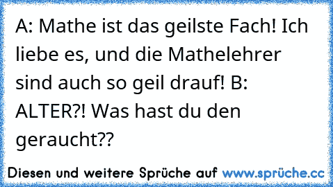 A: Mathe ist das geilste Fach! Ich liebe es, und die Mathelehrer sind auch so geil drauf! 
B: ALTER?! Was hast du den geraucht??