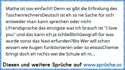 Mathe ist soo einfach!! Denn es gibt die Erfindung des Taschenrechners
Deutsch ist eh so ne Sache für sich entweder man kann sprechen oder nicht (:
Frendsprache das einzigste was ich brauch ist "I love you" und das kann ich ja schließlich
Geografi für was wurde sonst das Navi erfunden?
Bio Wer will schon wissen wie Augen funktionieren oder so etwas
Chemie bringt doch eh nichts wei die Schule eh...