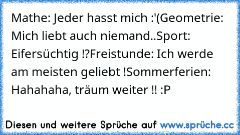 Mathe: Jeder hasst mich :'(
Geometrie: Mich liebt auch niemand..
Sport: Eifersüchtig !?
Freistunde: Ich werde am meisten geliebt !
Sommerferien: Hahahaha, träum weiter !! :P