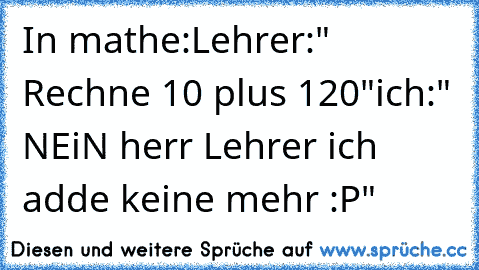 In mathe:
Lehrer:" Rechne 10 plus 120"
ich:" NEiN herr Lehrer ich adde keine mehr :P"