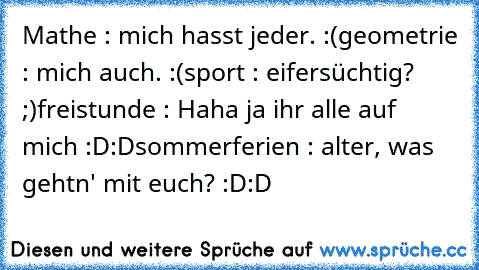 Mathe : mich hasst jeder. :(
geometrie : mich auch. :(
sport : eifersüchtig? ;)
freistunde : Haha ja ihr alle auf mich :D:D
sommerferien : alter, was gehtn' mit euch? :D:D