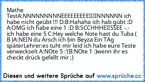 Mathe Test
A:NNNNNNNNNEEEEEEEEEIIIINNNNNN ich habe nicht geübt !!! D:
B:Hahaha ich hab gübt :D 
A:OMG ich habe eine 1 :D 
B:SCCHHHEIISSEE -.- ich habe eine 5 
C:Hey welche Note hast du Tuba ( B )
A:NEIN du Arsch ich bin Beyza 
Ein TAg später
Lehrer:es tuht mir leid ich habe eure Teste verweckselt 
A:NOte 5 :'(
B:NOte 1 :)
wenn ihr es checkt drück gefellt mir ;)