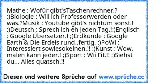 Mathe : Wofür gibt's
Taschenrechner.? :)
Biologie : Will ich Professor
werden oder was.?
Musik : Youtube gibt's nicht
um sonst.! ;)
Deutsch : Sprech ich eh jeden Tag.!
:)
Englisch : Google Übersetzer.! ;)
Erdkunde : Google Earth & Die Erde
is rund..fertig. ;)
PoWi : Interessiert sowieso
keinen.!! :)
Kunst : Wow, malen kann jeder.! ;)
Sport : Wii Fit.!! :)
Siehst du... Alles quatsch.!!