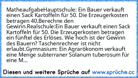 Matheaufgabe
Hauptschule: Ein Bauer verkauft einen Sack Kartoffeln für 50€. Die Erzeugerkosten betragen 40€.Berechne den Gewinn.
Realschule:Ein Bauer verkauft einen Sack Kartoffeln für 50€. Die Erzeugerkosten betragen ein fünftel des Erlöses. Wie hoch ist der Gewinn des Bauern? Taschenrechner ist nicht erlaubt.
Gymnasium: Ein Agrarökonom verkauft eine Menge subterraner Solanum tuberosum für ein...