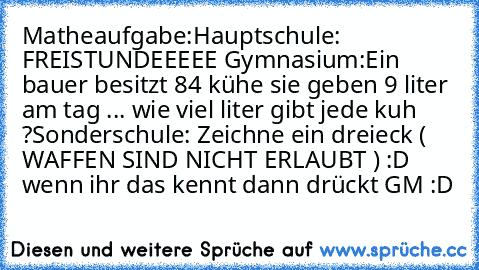 Matheaufgabe:
Hauptschule: FREISTUNDEEEEE 
Gymnasium:Ein bauer besitzt 84 kühe sie geben 9 liter am tag ... wie viel liter gibt jede kuh ?
Sonderschule: Zeichne ein dreieck ( WAFFEN SIND NICHT ERLAUBT ) :D wenn ihr das kennt dann drückt GM :D