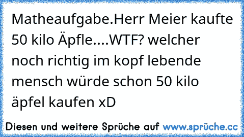 Matheaufgabe.
Herr Meier kaufte 50 kilo Äpfle....
WTF? welcher noch richtig im kopf lebende mensch würde schon 50 kilo äpfel kaufen xD