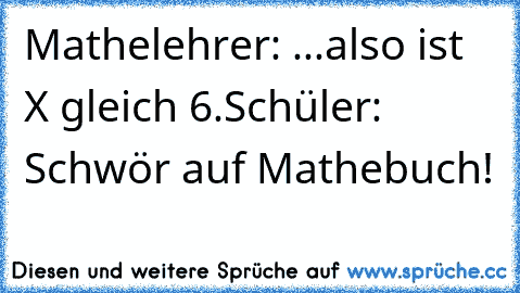 Mathelehrer: ...also ist X gleich 6.
Schüler: Schwör auf Mathebuch!