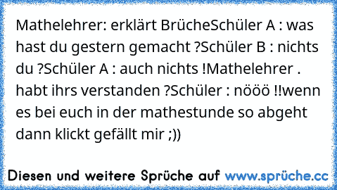 Mathelehrer: erklärt Brüche
Schüler A : was hast du gestern gemacht ?
Schüler B : nichts du ?
Schüler A : auch nichts !
Mathelehrer . habt ihrs verstanden ?
Schüler : nööö !!
wenn es bei euch in der mathestunde so abgeht dann klickt gefällt mir ;))