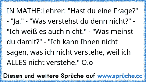 IN MATHE:
Lehrer: "Hast du eine Frage?" - "Ja." - "Was verstehst du denn nicht?" - "Ich weiß es auch nicht." - "Was meinst du damit?" - "Ich kann Ihnen nicht sagen, was ich nicht verstehe, weil ich ALLES nicht verstehe." O.o