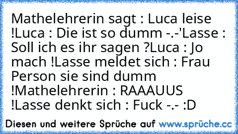 Mathelehrerin sagt : Luca leise !
Luca : Die ist so dumm -.-'
Lasse : Soll ich es ihr sagen ?
Luca : Jo mach !
Lasse meldet sich : Frau Person sie sind dumm !
Mathelehrerin : RAAAUUS !
Lasse denkt sich : Fuck -.- :D