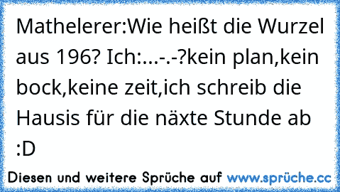 Mathelerer:Wie heißt die Wurzel aus 196? Ich:...-.-?kein plan,kein bock,keine zeit,ich schreib die Hausis für die näxte Stunde ab :D