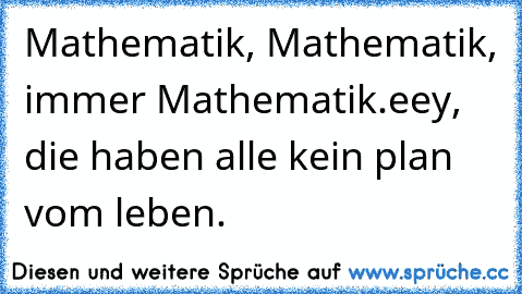 Mathematik, Mathematik, immer Mathematik.
eey, die haben alle kein plan vom leben.