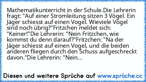 Mathematikunterricht in der Schule.
Die Lehrerin fragt: "Auf einer Stromleitung sitzen 3 Vögel. Ein Jäger schiesst auf einen Vogel. Wieviele Vögel sind noch übrig?"
Fritzchen meldet sich: "Keiner!"
Die Lehrerin: "Nein Fritzchen, wie kommst du denn darauf?"
Fritzchen: "Na der Jäger schiesst auf einen Vogel, und die beiden anderen fliegen durch den Schuss aufgeschreckt davon."
Die Lehrerin: "Nein...