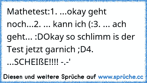 Mathetest:
1. ...okay geht noch...
2. ... kann ich (:
3. ... ach geht... :D
Okay so schlimm is der Test jetzt garnich ;D
4. ...SCHEIßE!!!! -.-'