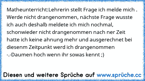 Matheunterricht:
Lehrerin stellt Frage ich melde mich . Werde nicht drangenommen, nächste Frage wusste ich auch deshalb meldete ich mich nochmal, schonwieder nicht drangenommen nach ner Zeit hatte ich keine ahnung mehr und ausgerechnet bei diesenm Zeitpunkt werd ich drangenommen -.-
Daumen hoch wenn ihr sowas kennt ;)