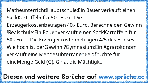 Matheunterricht!
Hauptschule:
Ein Bauer verkauft einen Sack
Kartoffeln für 50,- Euro. Die Erzeugerkosten
betragen 40,- Euro. Berechne den Gewinn !
Realschule:
Ein Bauer verkauft einen Sack
Kartoffeln für 50,- Euro. Die Erzeugerkosten
betragen 4/5 des Erlöses. Wie hoch ist der
Gewinn ?
Gymnasium:
Ein Agrarökonom verkauft eine Menge
subterraner Feldfrüchte für eine
Menge Geld (G). G hat die Mächtigk...