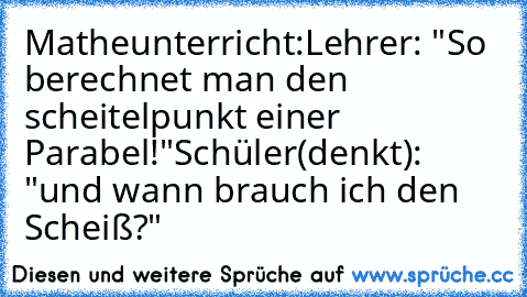 Matheunterricht:
Lehrer: "So berechnet man den scheitelpunkt einer Parabel!"
Schüler(denkt): "und wann brauch ich den Scheiß?"