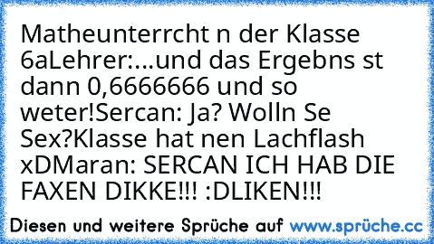 Matheunterrıcht ın der Klasse 6a
Lehrer:...und das Ergebnıs ıst dann 0,6666666 und so weıter!
Sercan: Ja? Wolln Sıe Sex?
Klasse hat nen Lachflash xD
Marıan: SERCAN ICH HAB DIE FAXEN DIKKE!!! :D
LIKEN!!!