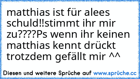 matthias ist für alees schuld!!
stimmt ihr mir zu????
Ps wenn ihr keinen matthias kennt drückt trotzdem gefällt mir ^^