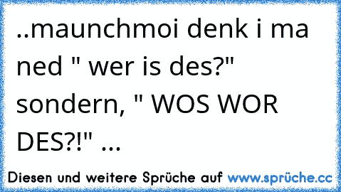 ..maunchmoi denk i ma ned " wer is des?"  sondern, " WOS WOR DES?!" ...