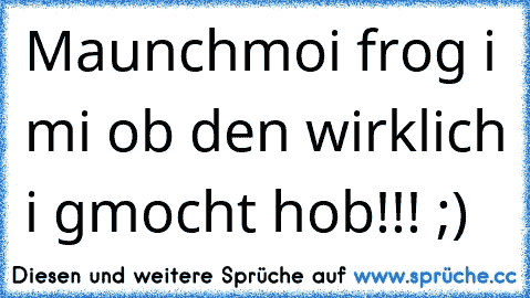 Maunchmoi frog i mi ob den wirklich i gmocht hob!!! ;)