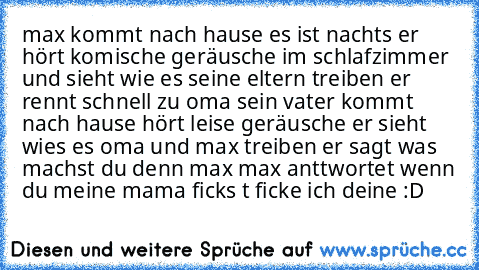 max kommt nach hause es ist nachts er hört komische geräusche im schlafzimmer und sieht wie es seine eltern treiben er rennt schnell zu oma sein vater kommt nach hause hört leise geräusche er sieht wies es oma und max treiben er sagt was machst du denn max max anttwortet wenn du meine mama ficks t ficke ich deine :D