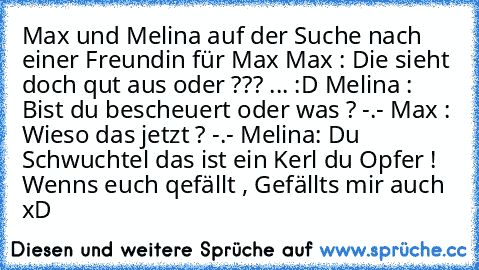 Max und Melina auf der Suche nach einer Freundin für Max
 Max : Die sieht doch qut aus oder ??? ... :D
 Melina : Bist du bescheuert oder was ? -.-
 Max : Wieso das jetzt ? -.-
 Melina: Du Schwuchtel das ist ein Kerl du Opfer !  
Wenn´s euch qefällt , Gefällts mir auch xD