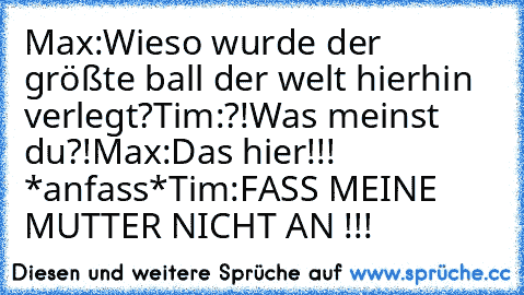 Max:Wieso wurde der größte ball der welt hierhin verlegt?
Tim:?!Was meinst du?!
Max:Das hier!!! *anfass*
Tim:FASS MEINE MUTTER NICHT AN !!!