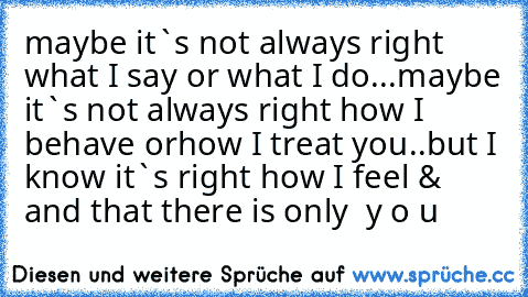 maybe it`s not always right what I say or what I do...
maybe it`s not always right how I behave or
how I treat you..
but I know it`s right how I feel & and that there is only  y o u ♥