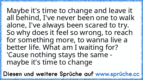 Maybe it's time to change and leave it all behind, I've never been one to walk alone, I've always been scared to try. So why does it feel so wrong, to reach for something more, to wanna live a better life. What am I waiting for? 'Cause nothing stays the same - maybe it's time to change