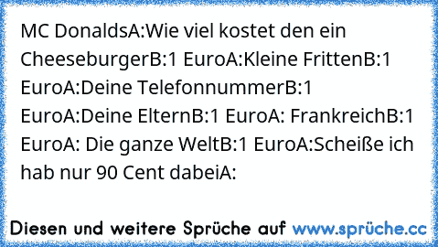 MC Donalds
A:Wie viel kostet den ein Cheeseburger
B:1 Euro
A:Kleine Fritten
B:1 Euro
A:Deine Telefonnummer
B:1 Euro
A:Deine Eltern
B:1 Euro
A: Frankreich
B:1 Euro
A: Die ganze Welt
B:1 Euro
A:Scheiße ich hab nur 90 Cent dabei
A: