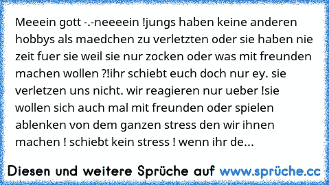 Meeein gott -.-
neeeein !
jungs haben keine anderen hobbys als maedchen zu verletzten oder sie haben nie zeit fuer sie weil sie nur zocken oder was mit freunden machen wollen ?!
ihr schiebt euch doch nur ey. 
sie verletzen uns nicht. wir reagieren nur ueber !
sie wollen sich auch mal mit freunden oder spielen ablenken von dem ganzen stress den wir ihnen machen ! 
schiebt kein stress ! 
wenn ihr...