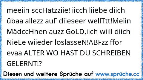 meeiin sccHatzziie! iicch liiebe diich übaa allezz auF diieseer wellTtt!
Meiin MädccHhen auzz GoLD,
iich wiill diich NieEe wiieder loslasseN!
ABFzz ffor evaa ♥
ALTER WO HAST DU SCHREIBEN GELERNT!?