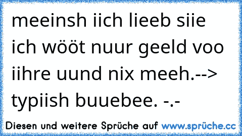 meeinsh iich lieeb siie ich wööt nuur geeld voo iihre uund nix meeh.
--> typiish buuebee. -.-