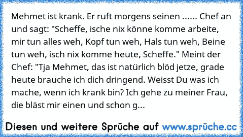 Mehmet ist krank. Er ruft morgens seinen ...... Chef an und sagt: "Scheffe, ische nix könne komme arbeite, mir tun alles weh, Kopf tun weh, Hals tun weh, Beine tun weh, isch nix komme heute, Scheffe." Meint der Chef: "Tja Mehmet, das ist natürlich blöd jetze, grade heute brauche ich dich dringend. Weisst Du was ich mache, wenn ich krank bin? Ich gehe zu meiner Frau, die bläst mir einen und scho...