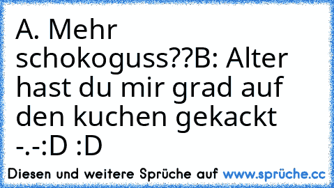 A. Mehr schokoguss??
B: Alter hast du mir grad auf den kuchen gekackt -.-
:D :D