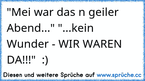 "Mei war das n geiler Abend..." "...kein Wunder - WIR WAREN DA!!!"  :)